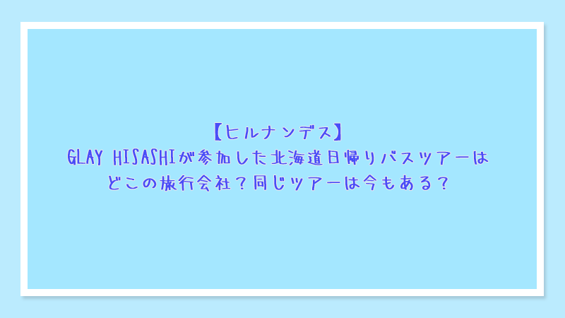 【ヒルナンデス】GLAY HISASHIが参加した北海道日帰りバスツアーはどこの旅行会社？同じツアーは今もある？