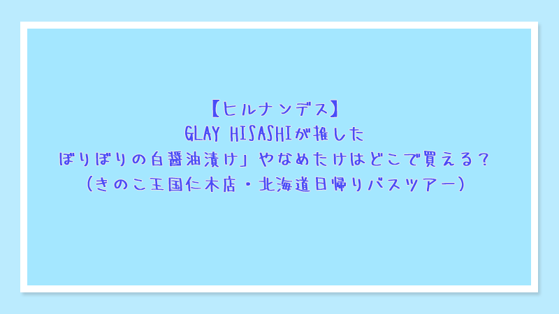【ヒルナンデス】GLAY HISASHIが推していた「ぼりぼりの白醤油漬け」やなめたけはどこで買える？(きのこ王国仁木店・北海道日帰りバスツアー)