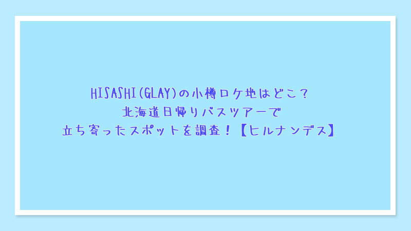 HISASHI(GLAY)の小樽ロケ地はどこ？北海道日帰りバスツアーで立ち寄ったスポットを調査！【ヒルナンデス】