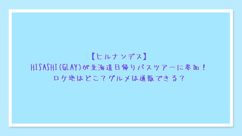 【ヒルナンデス】HISASHI(GLAY)が北海道日帰りバスツアーに参加！ロケ地はどこ？グルメは通販できる？